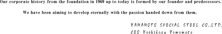 1969年の創業から現在までを築いた創業者や諸先輩たち。その変わらない思いを引き継ぎ、私たちはより発展かつ永続的に続く企業を目指してまいります。Yamamoto Special Steel Co.,LTD 代表取締役　山本義和