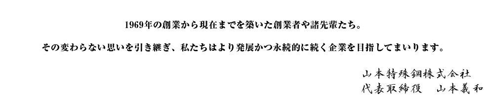 1969年の創業から現在までを築いた創業者や諸先輩たち。その変わらない思いを引き継ぎ、私たちはより発展かつ永続的に続く企業を目指してまいります。山本特殊鋼株式会社 代表取締役　山本義和