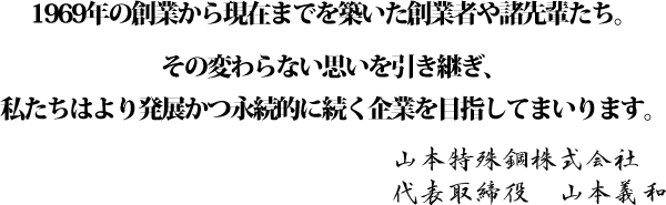 1969年の創業から現在までを築いた創業者や諸先輩たち。その変わらない思いを引き継ぎ、私たちはより発展かつ永続的に続く企業を目指してまいります。山本特殊鋼株式会社 代表取締役　山本義和